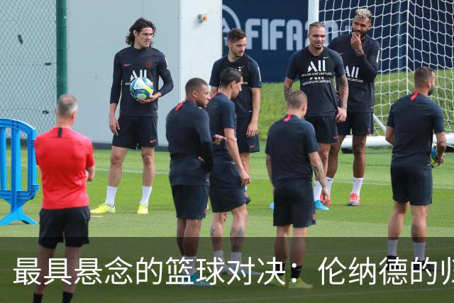 最具悬念的篮球对决：伦纳德的归来与新阵容的较量